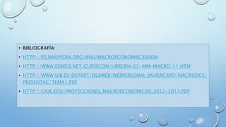 • BIBLIOGRAFÍA: 
• HTTP://ES.WIKIPEDIA.ORG/WIKI/MACROECONOM%C3%ADA 
• HTTP://WWW.EUMED.NET/CURSECON/LIBRERIA/CL-MM-MACRO/11.HTM 
• HTTP://WWW.UIB.ES/DEPART/DEAWEB/WEBPERSONAL/JAVIERCAPO/MACRODCE/ 
PRESENTAC/TEMA1.PDF 
• HTTP://CIDE.EDU/PROYECCIONES_MACROECONOMICAS_2012-2013.PDF 
