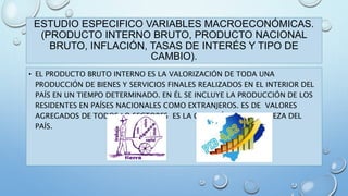 ESTUDIO ESPECIFICO VARIABLES MACROECONÓMICAS. 
(PRODUCTO INTERNO BRUTO, PRODUCTO NACIONAL 
BRUTO, INFLACIÓN, TASAS DE INTERÉS Y TIPO DE 
CAMBIO). 
• EL PRODUCTO BRUTO INTERNO ES LA VALORIZACIÓN DE TODA UNA 
PRODUCCIÓN DE BIENES Y SERVICIOS FINALES REALIZADOS EN EL INTERIOR DEL 
PAÍS EN UN TIEMPO DETERMINADO. EN ÉL SE INCLUYE LA PRODUCCIÓN DE LOS 
RESIDENTES EN PAÍSES NACIONALES COMO EXTRANJEROS. ES DE VALORES 
AGREGADOS DE TODOS LO SECTORES ES LA CREACIÓN DE LA RIQUEZA DEL 
PAÍS. 
 