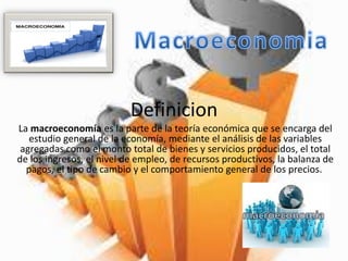 Definicion
La macroeconomía es la parte de la teoría económica que se encarga del
estudio general de la economía, mediante el análisis de las variables
agregadas como el monto total de bienes y servicios producidos, el total
de los ingresos, el nivel de empleo, de recursos productivos, la balanza de
pagos, el tipo de cambio y el comportamiento general de los precios.
 