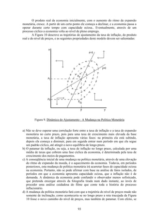 93
O produto real da economia inicialmente, com o aumento do ritmo da expansão
monetária, cresce. A partir de um certo ponto ele começa a declinar, e a economia passa a
operar durante certo tempo com capacidade ociosa.. Eventualmente, através de um
processo cíclico a economia volta ao nível de pleno emprego.
A Figura 10 descreve as trajetórias de ajustamento da taxa de inflação, do produto
real e do nível de preços, e as seguintes propriedades deste modelo devem ser salientadas:
Figura 9. Dinâmica do Ajustamento : A Mudança na Política Monetária
a) Não se deve esperar uma correlação forte entre a taxa de inflação e a taxa de expansão
monetária no curto prazo, pois para uma taxa de crescimento mais elevada da base
monetária, a taxa de inflação apresenta várias fases: na primeira ela está subindo,
depois ela começa a diminuir, para em seguida entrar num período em que ela segue
um padrão cíclico, até atingir o novo equilíbrio de longo prazo.
b) O patamar da inflação, ou seja, a taxa de inflação no longo prazo, calculada por uma
média de taxas que cobrem uma fase cíclica da economia, é determinada pela taxa de
crescimento dos meios de pagamentos.
c) A conseqüência inicial de uma mudança na política monetária, através de uma elevação
do ritmo de expansão da moeda, é o aquecimento da economia. Todavia, em períodos
posteriores, esta mudança de política monetária irá acarretar fases de capacidade ociosa
na economia. Portanto, não se pode afirmar com base na análise de fatos isolados, de
períodos em que a economia apresenta capacidade ociosa, que a inflação não é de
demanda. A dinâmica da economia pode confundir o observador menos sofisticado,
que pretenda enxergar através da fotografia tirada num dado instante, ao invés de
proceder uma análise cuidadosa do filme que conte toda a história do processo
inflacionário.
d) A mudança da política monetária fará com que a trajetória do nível de preços mude não
somente de inclinação, como aconteceria se no longo prazo a reta tracejada da Figura
10 fosse o novo caminho do nível de preços, mas também de patamar. Com efeito, se
 