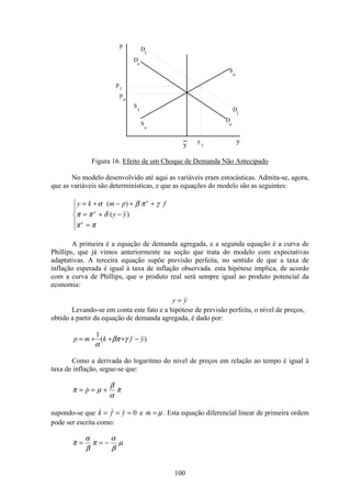 100
p
p
1
p
o
y
_
y
S
1
S
S
o
o
D
o
D
o
y
D
D
1
1
1
Figura 16. Efeito de um Choque de Demanda Não Antecipado
No modelo desenvolvido até aqui as variáveis eram estocásticas. Admita-se, agora,
que as variáveis são determinísticas, e que as equações do modelo são as seguintes:
y k m p f
y y
e
e
e
= + − + +
= + −
=
ì
í
ï
î
ï
α β π γ
π π δ
π π
( )
( )
A primeira é a equação de demanda agregada, e a segunda equação é a curva de
Phillips, que já vimos anteriormente na seção que trata do modelo com expectativas
adaptativas. A terceira equação supõe previsão perfeita, no sentido de que a taxa de
inflação esperada é igual à taxa de inflação observada. esta hipótese implica, de acordo
com a curva de Phillips, que o produto real será sempre igual ao produto potencial da
economia:
y y=
Levando-se em conta este fato e a hipótese de previsão perfeita, o nível de preços,
obtido a partir da equação de demanda agregada, é dado por:
)(
1
yfkmp −+++= γβπ
α
Como a derivada do logaritmo do nível de preços em relação ao tempo é igual à
taxa de inflação, segue-se que:
π µ
β
α
π= = + p
supondo-se que  k f y= = =
M
0 e m = µ . Esta equação diferencial linear de primeira ordem
pode ser escrita como:
π
α
β
π
α
β
µ= = −
 