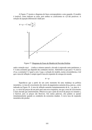 101
A Figura 17 mostra o diagrama de fases correspondente a esta equação. O modelo
é instável, como indicam as setas, pois ambos os coeficientes α e β são positivos. A
solução da equação diferencial é dada por:
π µ
α
β
= +
æ
è
ç
ö
ø
÷C texp
Figura 17. Diagrama de Fases do Modelo de Previsão Perfeita
onde a notação exp ( ) indica o número natural e elevado à expressão entre parênteses, e
C é uma constante que depende das condições iniciais. Admitindo-se que para t=0, tem-se
π=µ, a constante C é igual a zero. Logo, a solução do modelo, nestas circunstâncias, é tal
que a taxa de inflação é sempre igual à taxa de expansão do estoque de moeda:
π = µ
Suponha-se que a partir de um certo momento há uma mudança na política
monetária, e a taxa de crescimento dos meios de pagamentos aumenta de µo para µ1, como
indicado na Figura 18. A taxa de inflação aumenta instantaneamente de πo = µo para π1 =
µ1, e o nível de preços dá um pulo para uma nova trajetória, em que a taxa de crescimento
é mais elevada que anteriormente. Observe-se que o pulo do nível de preços no instante to
é factível, pois os preços são flexíveis. Em outras palavras, eles podem se ajustar
instantaneamente quando as condições da economia mudam. A nova taxa de expansão
monetária não produz
 