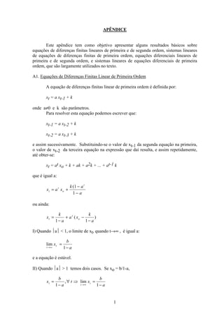 1
APÊNDICE
Este apêndice tem como objetivo apresentar alguns resultados básicos sobre
equações de diferenças finitas lineares de primeira e de segunda ordem, sistemas lineares
de equações de diferenças finitas de primeira ordem, equações diferenciais lineares de
primeira e de segunda ordem, e sistemas lineares de equações diferenciais de primeira
ordem, que são largamente utilizados no texto.
A1. Equações de Diferenças Finitas Linear de Primeira Ordem
A equação de diferenças finitas linear de primeira ordem é definida por:
xt = a xt-1 + k
onde a≠0 e k são parâmetros.
Para resolver esta equação podemos escrever que:
xt-1 = a xt-2 + k
xt-2 = a xt-3 + k
e assim sucessivamente. Substituindo-se o valor de xt-1 da segunda equação na primeira,
o valor de xt-2 da terceira equação na expressão que daí resulta, e assim repetidamente,
até obter-se:
xt = at xo + k + ak + a2k + ... + at-1 k
que é igual a:
x a x
k a
a
t
t
o
t
= +
−
−
(1
1
ou ainda:
x
k
a
a x
k
a
t
t
o=
−
+ −
−1 1
( )
I) Quando a  1, o limite de xt, quando t→∞ , é igual a:
lim
t
tx
b
a→∞
=
−1
e a equação é estável.
II) Quando a  1 temos dois casos. Se xo = b/1-a,
x
b
a
t x
b
a
t
t
t=
−
∀ Þ =
−→∞1 1
, lim
 
