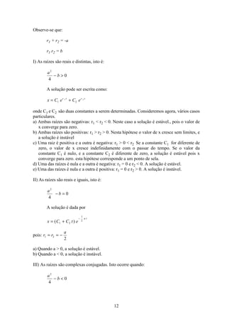 12
Observe-se que:
r1 + r2 = -a
r1 r2 = b
I) As raízes são reais e distintas, isto é:
a
b
2
4
0− 
A solução pode ser escrita como:
x C e C er t r t
= +1 2
1 2
onde C1 e C2 são duas constantes a serem determinadas. Consideremos agora, vários casos
particulares.
a) Ambas raízes são negativas: r1  r2  0. Neste caso a solução é estável., pois o valor de
x converge para zero.
b) Ambas raízes são positivas: r1  r2  0. Nesta hipótese o valor de x cresce sem limites, e
a solução é instável
c) Uma raiz é positiva e a outra é negativa: r1  0  r2 Se a constante C1 for diferente de
zero, o valor de x cresce indefinidamente com o passar do tempo. Se o valor da
constante C1 é nulo, e a constante C2 é diferente de zero, a solução é estável pois x
converge para zero. esta hipótese corresponde a um ponto de sela.
d) Uma das raízes é nula e a outra é negativa: r1 = 0 e r2  0. A solução é estável.
e) Uma das raízes é nula e a outra é positiva: r1 = 0 e r2  0. A solução é instável.
II) As raízes são reais e iguais, isto é:
a
b
2
4
0− =
A solução é dada por
x C C t e
a t
= +
−
( )1 2
1
2
pois: r r
a
1 2
2
= = −
a) Quando a  0, a solução é estável.
b) Quando a  0, a solução é instável.
III) As raízes são complexas conjugadas. Isto ocorre quando:
a
b
2
4
0− 
 
