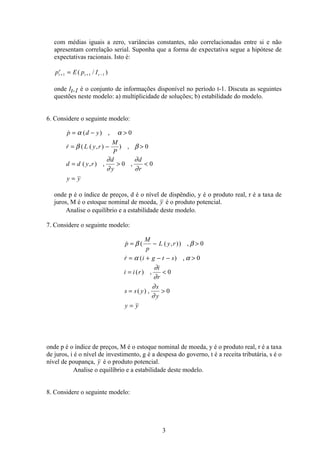 3
com médias iguais a zero, variâncias constantes, não correlacionadas entre si e não
apresentam correlação serial. Suponha que a forma de expectativa segue a hipótese de
expectativas racionais. Isto é:
p E p It
e
t t+ + −=1 1 1( / )
onde It-1 é o conjunto de informações disponível no período t-1. Discuta as seguintes
questões neste modelo: a) multiplicidade de soluções; b) estabilidade do modelo.
6. Considere o seguinte modelo:
 ( ) ,
 ( ( , ) ) ,
( , ) , ,
p d y
r L y r
M
P
d d y r
d
y
d
r
y y
= − 
= − 
=  
=
α α
β β
∂
∂
∂
∂
0
0
0 0
onde p é o índice de preços, d é o nível de dispêndio, y é o produto real, r é a taxa de
juros, M é o estoque nominal de moeda, y é o produto potencial.
Analise o equilíbrio e a estabilidade deste modelo.
7. Considere o seguinte modelo:
 ( ( , )) ,
 ( ) ,
( ) ,
( ) ,
p
M
p
L y r
r i g t s
i i r
i
r
s s y
s
y
y y
= − 
= + − − 
= 
= 
=
β β
α α
∂
∂
∂
∂
0
0
0
0
onde p é o índice de preços, M é o estoque nominal de moeda, y é o produto real, r é a taxa
de juros, i é o nível de investimento, g é a despesa do governo, t é a receita tributária, s é o
nível de poupança, y é o produto potencial.
Analise o equilíbrio e a estabilidade deste modelo.
8. Considere o seguinte modelo:
 