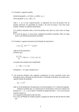 6
15. Considere o seguinte modelo:
demanda agregada: )()( 1−−+−+= ttttt pppmky βα
oferta agregada: )(1 yypp ttt −+= − δ
onde y, y , m e p são, respectivamente, os logaritmos do nível do produto real, do
produto potencial, da quantidade de moeda e do nível de preços. Com base neste
modelo, comente as seguintes proposições:
a) A política monetária afeta o nível do produto real, tanto no curto como no longo
prazo.
b) O nível de preços, no curto prazo, independe da política monetária. Mas, no longo
prazo é um fenômeno puramente monetário.
16. Considere o seguinte mecanismo de formação de expectativas:
y t e y de
t
t
( ) ( )( ) ( )
=
− ∞
− −
ò θ τ τφ θ τ
onde φ e θ são parâmetros.
a) Mostre que:
d y t
dt
y t y t y t
e
e e( )
( ( ) ( )) ( )= − +θ φ
ou usando uma notação mais simplificada:
 ( )y y y ye e e
= − +θ φ
b) Quando y = ye, qual a equação de y?
17. No processo produtivo das empresas competitivas de uma economia existe uma
defasagem entre a utilização de mão-de-obra e a obtenção do produto, de acordo com a
seguinte função de produção:
Q Nt t+ =1 γ α
onde γ e α são parâmetros, Q representa o nível de produção e N o volume de emprego.
Admita-se também que: i) a empresa prevê corretamente o preço de venda do seu
produto ( )P Pt
e
t+ +=1 1 ; ii) o salário é recebido no próprio período t, e iii) a taxa de juros
nominal é igual a rt.
a) A equação de demanda de mão-de-obra;
b) A curva de Phillips do modelo quando a equação de oferta de mão-de-obra for dada
por;
 