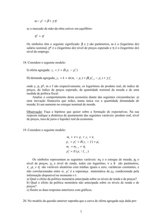 7
ω β γ η− = +pe s
se o mercado de mão-de-obra estiver em equilíbrio:
η ηd s
=
Os símbolos têm o seguinte significado: β e γ são parâmetros, ω é o (logaritmo do)
salário nominal, pe é o (logaritmo do) nível de preços esperado e η é o (logaritmo do)
nível de emprego.
18. Considere o seguinte modelo:
I) oferta agregada: y y p pt t t
e
= + −δ( )
II) demanda agregada: y k m p p p ft t t t
e
t t= + − + − ++α β γ( ) ( )1
onde y, p, pe, m e f são respectivamente, os logaritmos do produto real, do índice de
preços, do índice de preços esperado, da quantidade nominal da moeda e de uma
medida de política fiscal.
Analise o comportamento desta economia diante das seguintes circunstâncias: a)
uma inovação financeira que reduz, numa única vez a quantidade demandada de
moeda; b) um aumento no estoque nominal de moeda.
Observação: Faça a hipótese que quiser sobre a formação de expectativas. Na sua
resposta indique a dinâmica de ajustamento das seguintes variáveis: produto real, nível
de preços, taxa de juros e liquidez real da economia.
19. Considere o seguinte modelo:
m p y
p p y y
m m
p E p I
t t t t
t t
e
t t
t t t
t
e
t t
+ = + +
= + − +
= +
=
−
−
ν ε
δ µ
η
( )
( / )
1
1
Os símbolos representam as seguintes variáveis: mt e o estoque de moeda, pt o
nível de preços, yt o nível de renda, todos em logaritmo, ν e δ são parâmetros,
ε µ ηt t te, são variáveis aleatórias com médias iguais a zero, variâncias constantes, e
não correlacionadas entre si, pt
e
é a esperança matemática de pt, condicionada pela
informação disponível no momento t-1.
a) Qual o efeito da política monetária antecipada sobre os níveis de renda e de preços?
b) Qual o efeito da política monetária não antecipada sobre os níveis de renda e de
preços?
c) Ilustre as duas respostas anteriores com gráficos.
20. No modelo da questão anterior suponha que a curva de oferta agregada seja dada por:
 