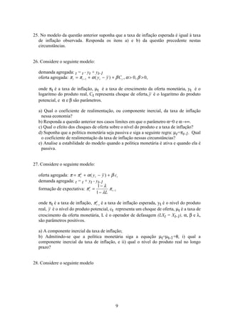 9
25. No modelo da questão anterior suponha que a taxa de inflação esperada é igual à taxa
de inflação observada. Responda os itens a) e b) da questão precedente nestas
circunstâncias.
26. Considere o seguinte modelo:
demanda agregada: t = t - yt + yt-1
oferta agregada: π π α β α βt t t ty y C= + − +  −1 0 0( ) , , ,
onde πt é a taxa de inflação, µt é a taxa de crescimento da oferta monetária, yt é o
logaritmo do produto real, Ct representa choque de oferta,y é o logaritmo do produto
potencial, e α e β são parâmetros.
a) Qual o coeficiente de realimentação, ou componente inercial, da taxa de inflação
nessa economia?
b) Responda a questão anterior nos casos limites em que o parâmetro α=0 e α→∞.
c) Qual o efeito dos choques de oferta sobre o nível do produto e a taxa de inflação?
d) Suponha que a política monetária seja passiva e siga a seguinte regra: µt=πt-1. Qual
o coeficiente de realimentação da taxa de inflação nessas circunstâncias?
e) Analise a estabilidade do modelo quando a política monetária é ativa e quando ela é
passiva.
27. Considere o seguinte modelo:
oferta agregada: π π α β= + − +t
e
t ty y c( )
demanda agregada: t = t + yt - yt-1
formação de expectativa: π
λ
λ
πt
e
t
L
=
−
−
−
1
1
1
onde πt é a taxa de inflação, πt
e
é a taxa de inflação esperada, yt é o nível do produto
real, y é o nível do produto potencial, ct representa um choque de oferta, µt é a taxa de
crescimento da oferta monetária, L é o operador de defasagem (LXt = Xt-1), α, β e λ,
são parâmetros positivos.
a) A componente inercial da taxa de inflação;
b) Admitindo-se que a política monetária siga a equação µt=µt-1+θ, i) qual a
componente inercial da taxa de inflação, e ii) qual o nível do produto real no longo
prazo?
28. Considere o seguinte modelo
 