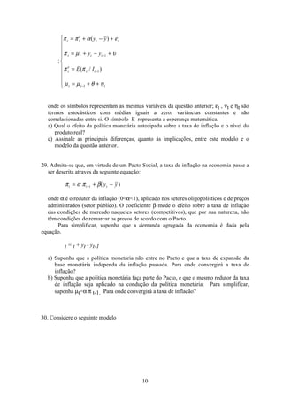 10
:
π π α ε
π µ υ
π π
µ µ θ η
t t
e
t t
t t t t
t
e
t t
t t t
y y
y y
E I
= + − +
= + − +
=
= + +
ì
í
ï
ï
ïï
î
ï
ï
ï
ï
−
−
−
( )
( / )
1
1
1
onde os símbolos representam as mesmas variáveis da questão anterior; εt , νt e ηt são
termos estocásticos com médias iguais a zero, variâncias constantes e não
correlacionadas entre si. O símbolo E representa a esperança matemática.
a) Qual o efeito da política monetária antecipada sobre a taxa de inflação e o nível do
produto real?
c) Assinale as principais diferenças, quanto às implicações, entre este modelo e o
modelo da questão anterior.
29. Admita-se que, em virtude de um Pacto Social, a taxa de inflação na economia passe a
ser descrita através da seguinte equação:
π α π βt t ty y= + −−1 ( )
onde α é o redutor da inflação (0α1), aplicado nos setores oligopolísticos e de preços
administrados (setor público). O coeficiente β mede o efeito sobre a taxa de inflação
das condições de mercado naqueles setores (competitivos), que por sua natureza, não
têm condições de remarcar os preços de acordo com o Pacto.
Para simplificar, suponha que a demanda agregada da economia é dada pela
equação.
t = t + yt - yt-1
a) Suponha que a política monetária não entre no Pacto e que a taxa de expansão da
base monetária independa da inflação passada. Para onde convergirá a taxa de
inflação?
b) Suponha que a política monetária faça parte do Pacto, e que o mesmo redutor da taxa
de inflação seja aplicado na condução da política monetária. Para simplificar,
suponha µt=α π t-1. Para onde convergirá a taxa de inflação?
30. Considere o seguinte modelo
 