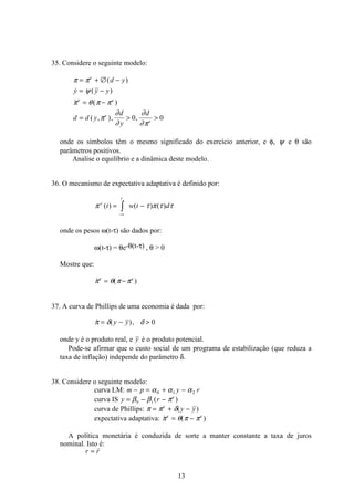 13
35. Considere o seguinte modelo:
π π
ψ
π θ π π
π
∂
∂
∂
∂π
= + ∅ −
= −
= −
=  
e
e e
e
e
d y
y y y
d d y
d
y
d
( )
 ( )
 ( )
( , ), ,0 0
onde os símbolos têm o mesmo significado do exercício anterior, e φ, ψ e θ são
parâmetros positivos.
Analise o equilíbrio e a dinâmica deste modelo.
36. O mecanismo de expectativa adaptativa é definido por:
π τ π τ τe
t
t w t d( ) ( ) ( )= −
−∞
ò
onde os pesos ω(t-τ) são dados por:
ω(t-τ) = θe-θ(t-τ) , θ  0
Mostre que:
 ( )π θ π πe e
= −
37. A curva de Phillips de uma economia é dada por:
 ( ),π δ δ= − y y 0
onde y é o produto real, e y é o produto potencial.
Pode-se afirmar que o custo social de um programa de estabilização (que reduza a
taxa de inflação) independe do parâmetro δ.
38. Considere o seguinte modelo:
curva LM: m p y r− = + −α α α0 1 2
curva IS y r e
= − −β β π0 1 ( )
curva de Phillips: π π δ= + −e
y y( )
expectativa adaptativa:  ( )π θ π πe e
= −
A política monetária é conduzida de sorte a manter constante a taxa de juros
nominal. Isto é:
r r=
 