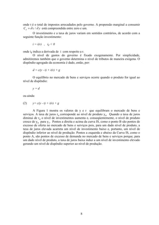 8
onde t é o total de impostos arrecadados pelo governo. A propensão marginal a consumir
C c yy = ∂ ∂/ está compreendida entre zero e um.
O investimento e a taxa de juros variam em sentidos contrários, de acordo com a
seguinte função investimento:
i = i(r) , ir < 0
onde ir indica a derivada de i com respeito a r.
O nível de gastos do governo é fixado exogenamente. Por simplicidade,
admitiremos também que o governo determina o nível de tributos de maneira exógena. O
dispêndio agregado da economia é dado, então, por:
d = c(y - t) + i(r) + g
O equilíbrio no mercado de bens e serviços ocorre quando o produto for igual ao
nível de dispêndio:
y = d
ou ainda:
(2) y= c(y - t) + i(r) + g
A Figura 1 mostra os valores de y e r que equilibram o mercado de bens e
serviços. A taxa de juros ro corresponde ao nível de produto yo. Quando a taxa de juros
diminui de ro o nível de investimentos aumenta e, conseqüentemente, o nível de produto
cresce de yo para y1. Pontos a direita e acima da curva IS, como o ponto B são pontos de
excesso de oferta no mercado de bens e serviços pois, para um dado nível de produto, a
taxa de juros elevada acarreta um nível de investimento baixo e, portanto, um nível de
dispêndio inferior ao nível de produção. Pontos a esquerda e abaixo da Curva IS, como o
ponto A, são pontos de excesso de demanda no mercado de bens e serviços porque, para
um dado nível de produto, a taxa de juros baixa induz a um nível de investimento elevado
gerando um nível de dispêndio superior ao nível de produção.
 