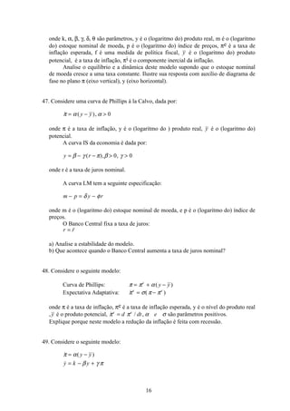 16
onde k, α, β, γ, δ, θ são parâmetros, y é o (logaritmo do) produto real, m é o (logaritmo
do) estoque nominal de moeda, p é o (logaritmo do) índice de preços, πe é a taxa de
inflação esperada, f é uma medida de política fiscal, y é o (logaritmo do) produto
potencial, é a taxa de inflação, πi é o componente inercial da inflação.
Analise o equilíbrio e a dinâmica deste modelo supondo que o estoque nominal
de moeda cresce a uma taxa constante. Ilustre sua resposta com auxílio de diagrama de
fase no plano π (eixo vertical), y (eixo horizontal).
47. Considere uma curva de Phillips à la Calvo, dada por:
 ( ),π α α= − y y 0
onde π é a taxa de inflação, y é o (logaritmo do ) produto real, y é o (logaritmo do)
potencial.
A curva IS da economia é dada por:
y r= − −  β γ π β γ( ), ,0 0
onde r é a taxa de juros nominal.
A curva LM tem a seguinte especificação:
m p y r− = −δ φ
onde m é o (logaritmo do) estoque nominal de moeda, e p é o (logaritmo do) índice de
preços.
O Banco Central fixa a taxa de juros:
r r=
a) Analise a estabilidade do modelo.
b) Que acontece quando o Banco Central aumenta a taxa de juros nominal?
48. Considere o seguinte modelo:
Curva de Phillips: π π α= + −e
y y( )
Expectativa Adaptativa:  ( )π σ π πe e
= −
onde π é a taxa de inflação, πe é a taxa de inflação esperada, y é o nível do produto real
,y é o produto potencial,  / ,π π α σe e
d dt e= são parâmetros positivos.
Explique porque neste modelo a redução da inflação é feita com recessão.
49. Considere o seguinte modelo:
 ( )

π α
β γ π
= −
= − +
y y
y k y
 