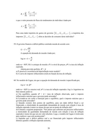 20
B
T G
r
t
t
t t
t
=
−
+=
∞
+ +
å1
1 1
1( )
e que o valor presente do fluxo de rendimentos do indivíduo é dado por:
A
Y T
r
t
t
t t
t
=
−
+=
∞
+ +
å1
1 1
1( )
Para uma dada trajetória de gastos do governo G G Gt t t+ + +1 2 3, , ,L , a trajetória dos
impostos T T Tt t t+ + +1 2 3, , L afeta as decisões de consumo deste indivíduo?
59. O governo financia o déficit público emitindo moeda de acordo com:
G T
dM
dt
− =
A equação de demanda de moeda é dada por;
log m k e
= +
α
π
onde m = M/P, M é o estoque de moeda e P é o nível de preços, πe é a taxa de inflação
esperada.
Admita previsão perfeita: πe = π
a) É possível a ocorrência de hiperinflação neste modelo?
b) A curva do imposto inflacionário (mπ) em função da taxa de inflação.
60. No modelo de Cagan, em que a equação de demanda de moeda é especificada por,
log m =α -β e
onde m = M/P é o encaixe real, πe é a taxa de inflação esperada e log é o logaritmo na
base natural, pede-se:
a) Em equilíbrio, quando πe = π = taxa de inflação observada, qual o imposto
inflacionário máximo que o governo pode arrecadar?
b) Levando-se em conta a transição para o equilíbrio, qual o imposto máximo que o
governo pode arrecadar?
c) Quando existem dois pontos de equilíbrio, para um dado déficit fiscal a ser
financiado, a elasticidade da quantidade demandada de moeda com relação à taxa de
inflação esperada é maior ou menor do que um no ponto de inflação alta?
d) Comente a seguinte proposição: Nos países que sofreram um processo inflacionário
a elasticidade da quantidade demandada de moeda com relação à taxa de inflação
esperada é menor do que um em valor absoluto. Logo, o modelo de Cagan é irrelevante
para explicar o que está acontecendo.
c) Suponha que o déficit público real a ser financiado pelo imposto inflacionário
diminui quando a inflação esperada aumenta,
 