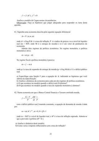 21
f f fe
= ′ ( ) ,π 0
Analise o modelo de Cagan nestas circunstâncias.
Observação: Faça as hipóteses que julgar adequadas para responder os itens desta
questão.
61. Suponha uma economia descrita pela seguinte equação diferencial
 ( , , )π π α= F m
onde π = d log P/dt é a taxa de inflação, P é o índice de preços e m o nível de liquidez
real (m = M/P, onde M é o estoque de moeda) e α é um vetor de parâmetros de
economia.
Admita dois regimes de política econômica. No regime monetário, a política
monetária é ativa:
 ( )m m= −µ π
No regime fiscal a política monetária é passiva:
m f m= − π
onde µ é a taxa de expansão do estoque de moeda (µ= d log M/dt) e f é o déficit público
real.
a) Especifique uma função F para a equação de π, indicando as hipóteses que você
adotou na especificação.
b) Analise a dinâmica da economia para cada um dos regimes de política econômica.
c) O que acontece no modelo quando o déficit real (f) diminui?
d) O que acontece no modelo quando a taxa de expansão monetária () diminui?
62. Numa economia em que o Banco Central financia o Tesouro emitindo moeda,
f
G T
P
dM
dt P
=
−
=
1
com o déficit público real f mantido constante, a equação de demanda de moeda é dada
por:
m e
=   −
α π α ββ
( ) , ,0 0 1
onde m = M/P é o nível de liquidez real, e πe é a taxa de inflação esperada. Admita-se
que a previsão é perfeita (πe =π ).
a) Analise a dinâmica deste modelo;
b) Como varia o imposto inflacionário com a taxa de inflação?
 