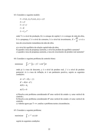 22
63. Considere o seguinte modelo:
Y F K L F K L Y
S sY
Y C I
I K
L L eo
mt
= =
=
= +
=
=
( , ); ( , )

λ λ λ
onde Y é o nível de produção, K é o estoque de capital, L é o estoque de mão-de-obra,
S é a poupança, C é o nível de consumo, I é o nível de investimento, K
dK
dt
= e n é a
taxa de crescimento instantânea da mão-de-obra.
a) o nível de equilíbrio da relação capital/mão-de-obra;
b) quando a taxa de poupança aumenta, o nível de produto de equilíbrio aumenta?
c) quando a taxa de poupança aumenta, a taxa de crescimento do produto real aumenta?
64. Considere o seguinte problema de controle ótimo:
minimizar [ ]0
2 2
T
t
e y y dtò
−
− +ρ
α π( )
onde ρ é a taxa de desconto, y é o nível de produto real, y é o nível de produto
potencial, π é a taxa de inflação, α é um parâmetro positivo, sujeito as seguintes
condições:
π π δ
π θ π π
π π
π
= + −
= −
=
=
e
e e
y y
T
( )
 ( )
( )
( )
0
0
0
a) Resolva este problema considerando πe uma variável de estado e y uma variável de
controle.;
b) Resolva este problema considerando πe uma variável de estado e π uma variável de
controle;
c) Admita agora que T→∞; analise o problema nestas circunstâncias.
65. Considere o seguinte problema:
maximizar e u c dtt−
∞
ò
ρ
( )
0
sujeito às seguintes condições:
 