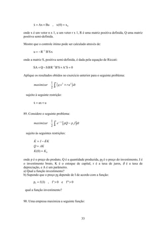 33
 , ( )x Ax Bu x x= + =0 0
onde x é um vetor n x 1, u um vetor r x 1, R é uma matriz positiva definida, Q uma matriz
positiva semi-definida.
Mostre que o controle ótimo pode ser calculado através de:
u R B Sx= − −1
'
onde a matriz S, positiva semi-definida, é dada pela equação de Riccati:
SA Q SBR B S A S+ − + =−1
0' '
Aplique os resultados obtidos no exercício anterior para o seguinte problema:
( )maximizar q x ru dt
1
2
2 2
0
+
∞
ò
sujeito à seguinte restrição:
x ax u= +
89. Considere o seguinte problema:
[ ]maximizar e pQ p I dtr t
I
1
2 0
−
∞
−ò
sujeito às seguintes restrições:

( )
K I K
Q AK
K K
= −
=
=
δ
0 0
onde p é o preço do produto, Q é a quantidade produzida, pI é o preço do investimento, I é
o investimento bruto, K é o estoque de capital, r é a taxa de juros, δ é a taxa de
depreciação, e A é um parâmetro.
a) Qual a função investimento?
b) Supondo que o preço pI depende de I de acordo com a função:
p f I f e fI =  ( ) , ' 0 0
qual a função investimento?
90. Uma empresa maximiza a seguinte função:
 