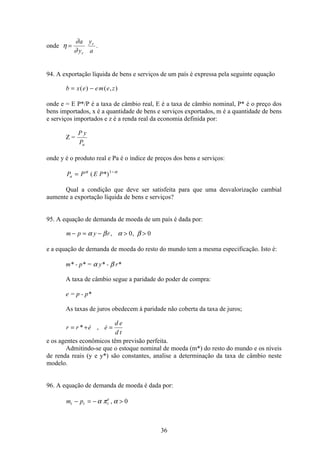 36
onde η
∂
∂
=
a
y
y
ar
r
.
94. A exportação líquida de bens e serviços de um país é expressa pela seguinte equação
b x e em e z= −( ) ( , )
onde e = E P*/P é a taxa de câmbio real, E é a taxa de câmbio nominal, P* é o preço dos
bens importados, x é a quantidade de bens e serviços exportados, m é a quantidade de bens
e serviços importados e z é a renda real da economia definida por:
Z =
P y
Pa
onde y é o produto real e Pa é o índice de preços dos bens e serviços:
P P E Pa = −α α
( *)1
Qual a condição que deve ser satisfeita para que uma desvalorização cambial
aumente a exportação líquida de bens e serviços?
95. A equação de demanda de moeda de um país é dada por:
m p y r− = −  α β α β, ,0 0
e a equação de demanda de moeda do resto do mundo tem a mesma especificação. Isto é:
m* - p* = α y* - β r*
A taxa de câmbio segue a paridade do poder de compra:
e = p - p*
As taxas de juros obedecem à paridade não coberta da taxa de juros;
r r e e
d e
d t
= + =*  , 
e os agentes econômicos têm previsão perfeita.
Admitindo-se que o estoque nominal de moeda (m*) do resto do mundo e os níveis
de renda reais (y e y*) são constantes, analise a determinação da taxa de câmbio neste
modelo.
96. A equação de demanda de moeda é dada por:
m pt t t
e
− = − α π α, 0
 