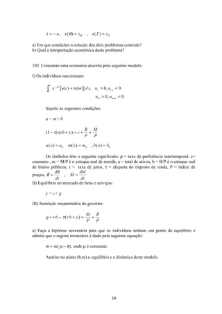 39
 , ( ) , ( )x u x x x T xT= − = =θ θ
a) Em que condições a solução dos dois problemas coincide?
b) Qual a interpretação econômica deste problema?
102. Considere uma economia descrita pelo seguinte modelo:
I) Os indivíduos maximizam
[ ]e u c m d t u u
u u
t
c c c
m m m
−
∞
ò +  
 
ρ
υ
0
0 0
0 0
( ) ( ) , ,
,
Sujeito às seguintes condições:
a = m+ b
( ) ( )
 
1− + = + +τ rb y c
B
P
M
P
a o a m o m b o bo o o( ) ( ) , ( )= = =
Os símbolos têm o seguinte significado: ρ = taxa de preferência intertemporal, c=
consumo , m = M/P é o estoque real de moeda, a = total de ativos, b = B/P é o estoque real
de títulos públicos, r = taxa de juros, τ = alíquota do imposto de renda, P = índice de
preços,  , B
dB
dt
M
dM
dt
= =
II) Equilíbrio no mercado de bens e serviços:
y = c+ g
III) Restrição orçamentária do governo:
g rb rb y
M
P
B
P
+ − + = +τ( )
 
a) Faça a hipótese necessária para que os indivíduos tenham um ponto de equilíbrio e
admita que o regime monetário é dado pela seguinte equação:
 ( )m m= −µ π , onde µ é constante.
Analise no plano (b,m) o equilíbrio e a dinâmica deste modelo.
 