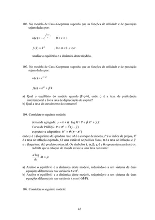 42
106. No modelo de Cass-Koopmaus suponha que as funções de utilidade e de produção
sejam dadas por:
u c c s
f k k s
s
s( ) ,
( ) , ,
( )
= −  
=   
−1
0 1
0 1α
α α
Analise o equilíbrio e a dinâmica deste modelo.
107. No modelo de Cass-Koopmaus suponha que as funções de utilidade e de produção
sejam dadas por:
u c c
f k k k
( )
( )
=
= +
−1 σ
α
β
a) Qual o equilíbrio do modelo quando βρ+δ, onde ρ é a taxa de preferência
intertemporal e δ é a taxa de depreciação do capital?
b) Qual a taxa de crescimento do consumo?
108. Considere o seguinte modelo:
demanda agregada: y k M P fe
= + + +α β π γlog /
Curva de Phillips: π π δ= + −e
y y( )
expectativa adaptativa:  ( )π θ π πe e
= −
onde y é o (logaritmo do) produto real, M é o estoque de moeda, P é o índice de preços, πe
é a taxa de inflação esperada, f é uma variável de política fiscal, π é a taxa de inflação, e y
e o (logaritmo do) produto potencial. Os símbolos k, α, β, γ, δ e θ representam parâmetros.
Admita que o estoque de moeda cresce a uma taxa constante:
d
d t
M
log
= µ
a) Analise o equilíbrio e a dinâmica deste modelo, reduzindo-o a um sistema de duas
equações diferenciais nas variáveis π e πe
.
b) Analise o equilíbrio e a dinâmica deste modelo, reduzindo-o a um sistema de duas
equações diferenciais nas variáveis π e m (=M/P).
109. Considere o seguinte modelo:
 
