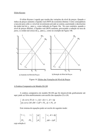 21
Efeito Keynes
O efeito Keynes é aquele que resulta das variações do nível de preços. Quando o
índice de preços aumenta a liquidez real (M/P) da economia diminui. Como conseqüência
a taxa de juros sobe e o nível de investimento privado se contrai, acarretando o decréscimo
da renda real de yo para y1, como indicado na Figura 14a. No caso contrário, quando o
nível de preços diminui, a liquidez real (M/P) aumenta, provocando a redução na taxa de
juros, e a renda real cresce de yo para y1, como no exemplo da Figura 14b.
Figura 14. Efeitos das Variações do Nível de Preços
A Estática Comparativa do Modelo IS-LM
A estática comparativa do modelo IS-LM que foi desenvolvida graficamente até
aqui, pode ser feita analiticamente com auxílio das equações (3) e (4):
da curva IS dy c dy dy i dr dg
da curva LM dM LdP PL dy PL dr
y r
y r
: ( )
:
= − + +
= + +
ì
í
î
Este sistema de equações pode ser escrito do seguinte modo:
1− −é
ë
ê
ê
ê
ù
û
ú
ú
ú
é
ë
ê
ê
ù
û
ú
ú
=
− +
−
é
ë
ê
ê
ù
û
ú
ú
c i
PL PL
dy
dr
c dt dg
dM LdP
y r
y r
y
cuja solução é:
 