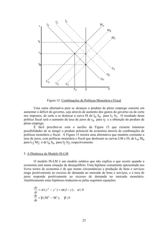 23
Figura 15. Combinações de Políticas Monetária e Fiscal
Uma outra alternativa para se alcançar o produto de pleno emprego consiste em
aumentar o déficit do governo, seja através de aumento dos gastos do governo ou de corte
nos impostos, de sorte a se deslocar a curva IS de Io So para I1 S1. O resultado desta
política fiscal será o aumento da taxa de juros de ro para rf e a obtenção do produto de
pleno emprego.
É fácil perceber-se com o auxílio da Figura 15 que existem inúmeras
possibilidades de se atingir o produto potencial da economia através de combinações de
políticas monetária e fiscal. A Figura 15 mostra uma alternativa que mantém constante a
taxa de juros, com políticas monetária e fiscal que deslocam as curvas LM e IS, de Lo Mo
para L2 M2 e de Io So para I2 S2, respectivamente.
5. A Dinâmica do Modelo IS-LM
O modelo IS-LM é um modelo estático que não explica o que ocorre quando a
economia está numa situação de desequilíbrio. Uma hipótese comumente apresentada nos
livros textos de economia é de que nestas circunstâncias a produção de bens e serviços
reage positivamente ao excesso de demanda no mercado de bens e serviços, e a taxa de
juros responde positivamente ao excesso de demanda no mercado monetário.
Analiticamente estas hipóteses traduzem-se pelas seguintes equações:
dy
dt
y y d yd s
= − = − ñα α α( ) ( ), 0
dr
dt
M Md s
= − ñβ β( ), 0
 