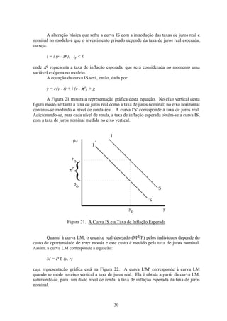 30
A alteração básica que sofre a curva IS com a introdução das taxas de juros real e
nominal no modelo é que o investimento privado depende da taxa de juros real esperada,
ou seja:
i = i (r - πe), ir < 0
onde πe representa a taxa de inflação esperada, que será considerada no momento uma
variável exógena no modelo.
A equação da curva IS será, então, dada por:
y = c(y - t) + i (r - πe) + g
A Figura 21 mostra a representação gráfica desta equação. No eixo vertical desta
figura mede- se tanto a taxa de juros real como a taxa de juros nominal; no eixo horizontal
continua-se medindo o nível de renda real. A curva I'S' corresponde à taxa de juros real.
Adicionando-se, para cada nível de renda, a taxa de inflação esperada obtém-se a curva IS,
com a taxa de juros nominal medida no eixo vertical.
I
I
'
S
S
y
o
y
ρ,
ρ
πe
o
r
'
ro
Figura 21. A Curva IS e a Taxa de Inflação Esperada
Quanto à curva LM, o encaixe real desejado (Md/P) pelos indivíduos depende do
custo de oportunidade de reter moeda e este custo é medido pela taxa de juros nominal.
Assim, a curva LM corresponde à equação:
M = P L (y, r)
cuja representação gráfica está na Figura 22. A curva L'M' corresponde à curva LM
quando se mede no eixo vertical a taxa de juros real. Ela è obtida a partir da curva LM,
subtraindo-se, para um dado nível de renda, a taxa de inflação esperada da taxa de juros
nominal.
 
