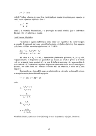 42
y = L-1 (M/P)
onde L-1 indica a função inversa. Se a elasticidade da moeda for unitária, esta equação se
reduz a uma hipérbole equilátera. Isto é"
Y
k
M
P
=
1
onde k, a constante Marshalliana, é a proporção da renda nominal que os indivíduos
desejam reter sob a forma de moeda.
Um Exemplo Algébrico
Na análise de alguns problemas a forma linear (nos logaritmos das variáveis) para
a equação de demanda agregada simplifica bastante o trabalho algébrico. Esta equação
poderia ser obtida a partir das seguintes curvas IS e LM:
IS: y = bo - b1 (r-πe) + b2f
LM: m - p = ao + a1y - a2r
As letras ai e bi, i = 0,1,2, representam parâmetros positivos; m, p e y são,
respectivamente, os logaritmos da quantidade de moeda, do nível de preços e de renda
real; r é a taxa de juros nominal, πe é a taxa de inflação esperada e f é uma medida de
política fiscal. Se f representar os gastos do governo, em termos reais, o coeficiente b2 será
positivo. Por outro lado, se f indicar o volume real de impostos, o sinal de b2 será
negativo.
Resolvendo-se a Curva LM para r, e substituindo-se este valor na Curva IS, obtém-
se a seguinte equação de demanda agregada:
y = k + α(m-p) + βπe + γ f
onde:
k
a b a b
a a b
=
−
+
2 0 0 1
2 1 1
α =
+
b
a a b
1
2 1 1
β =
+
a b
a a b
2 1
2 1 1
γ =
+
a b
a a b
2 2
2 1 1
Alternativamente, colocando-se a variável p no lado esquerdo da equação, obtém-se:
 