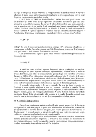44
ou seja, o estoque de moeda determina o comportamento da renda nominal. A hipótese
adicional de que a renda real seria constante implicaria na proporcionalidade entre o nível
de preços e a quantidade nominal da moeda.
Com o título "A Teoria da Renda Nominal", Milton Friedman publicou em 1970
um trabalho que tinha como escopo apresentar um modelo monetarista que seria uma
alternativa ao modelo keynesiano das curvas IS e LM. Este modelo seria a moldura sob a
qual se assenta a sua extensa análise de vários episódios da história monetária dos Estados
Unidos. Friedman duas hipóteses básicas. A primeira é de que a elasticidade-renda da
moeda é unitária. A segunda hipótese de Friedman é de que a atual taxa nominal de juros é
"amplamente determinada pela taxa que é esperada prevalecer no longo prazo", isto é:
r e
= +ρ π*
onde ρ* é a taxa de juros real que atualmente se antecipa e πe é a taxa de inflação que se
espera para o período. Cabe observar que não é fácil imaginar-se o processo de arbitragem
pelo qual esta taxa seria mantida firmemente no mercado.
Com estas hipóteses, segue-se que a renda nominal é determinada pelo estoque de
moeda, ou seja:
Y V r M= ( ).
A teoria da renda nominal, segundo Friedman, não se preocuparia em explicar
como variações da renda nominal afetariam, separadamente, a renda real e o nível de
preços. Entretanto, esta não é a única conclusão que se chega com o modelo keynesiano
das curvas IS-LM. Com efeito, duas interpretações são possíveis. A primeira é de que a
curva IS é horizontal e o investimento é infinitamente elástico à taxa de juros. Neste caso,
a renda nominal é proporcional ao estoque de moeda, como já foi visto anteriormente na
seção onde apresentamos os casos particulares da equação de demanda agregada.
A segunda interpretação é de que a equação da taxa de juros proposto por
Friedman é uma equação adicional e que ela, portanto, completa o modelo. Nestas
circunstâncias, as três variáveis endógenas, o nível de preços, o nível de renda real e a taxa
de juros nominal, estão em princípio determinadas. A teoria da renda nominal na verdade
explicaria, dentro desta interpretação, não somente a evolução da renda nominal, mas
também a variação de renda real, e, por via de conseqüência, o nível de preços.
11. A Formação de Expectativas
Os modelos econômicos podem ser classificados quanto ao processo de formação
de expectativas, em dois grupos. Aqueles que admitem um mecanismo de expectativas
pré-determinado ao modelo, baseado em geral, nos valores passados da variável que se
deseja prever. O segundo grupo se caracteriza pelo fato das variáveis esperadas serem
endógenas, e portanto explicadas dentro do próprio modelo.
Nos modelos de expectativas pré-determinadas cabe mencionar três mecanismos
bastante populares em estudos empíricos. O primeiro e mais simples é o mecanismo de
expectativa estática, ou repetitiva, segundo o qual o valor esperado hoje, para amanhã, é
igual ao último valor observado da variável. Em símbolos:
 