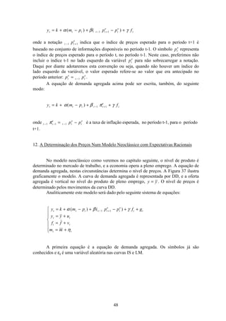 48
y k m p p p ft t t t t
e
t
e
t= + − + − +− +α β γ( ) ( )1 1
onde a notação t t
e
p− +1 1 indica que o índice de preços esperado para o período t+1 é
baseado no conjunto de informações disponíveis no período t-1. O símbolo pt
e
representa
o índice de preços esperado para o período t, no período t-1. Neste caso, preferimos não
incluir o índice t-1 no lado esquerdo da variável pt
e
para não sobrecarregar a notação.
Daqui por diante adotaremos esta convenção ou seja, quando não houver um índice do
lado esquerdo da variável, o valor esperado refere-se ao valor que era antecipado no
período anterior: p pt
e
t t
e
= −1 .
A equação de demanda agregada acima pode ser escrita, também, do seguinte
modo:
y k m p ft t t t t
e
t= + − + +− +α β π γ( ) 1 1
onde t t
e
t t
e
t
e
p p− − −= −1 1 1π é a taxa de inflação esperada, no período t-1, para o período
t+1.
12. A Determinação dos Preços Num Modelo Neoclássico com Expectativas Racionais
No modelo neoclássico como veremos no capítulo seguinte, o nível de produto é
determinado no mercado de trabalho, e a economia opera a pleno emprego. A equação de
demanda agregada, nestas circunstâncias determina o nível de preços. A Figura 37 ilustra
graficamente o modelo. A curva de demanda agregada é representada por DD, e a oferta
agregada é vertical no nível do produto de pleno emprego, y y= . O nível de preços é
determinado pelos movimentos da curva DD.
Analiticamente este modelo será dado pelo seguinte sistema de equações:
y k m p p p f g
y y u
f f v
m m
t t t t t
e
t
e
t t
t t
t t
t t
= + − + − + +
= +
= +
= +
ì
í
ï
ï
î
ï
ï
− +α β γ
η
( ) ( )1 1
A primeira equação é a equação de demanda agregada. Os símbolos já são
conhecidos e εt é uma variável aleatória nas curvas IS e LM.
 