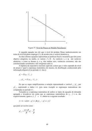 49
p
D
D
y
_
y
Figura 37. Nível de Preços no Modelo Neoclássico
A segunda equação nos diz que o nível do produto flutua randomicamente em
torno do nível de pleno emprego (y ), de acordo com a variável aleatória ut.
As duas últimas equações representam as políticas fiscal e monetária que têm como
objetivo atingirem, na média, os valores f e m . As variáveis vt e ηt são variáveis
aleatórias, e como as demais εt e ut, têm médias zero, variâncias constantes, não são
correlacionadas serialmente e são ortogonais entre si.
A hipótese de expectativa racionais eqüivale a dizer que o valor esperado do nível
de preços é igual à esperança matemática do mesmo, da distribuição condicionada pela
informação disponível no período t-1. Isto é:
p E p It
e
t t= −( / )1
t t
e
t tp E p I− + + −=1 1 1 1( / )
No que se segue simplificaremos a notação representando a variável t-1 pt
e
+1 por
pt
e
+1, suprimindo o índice t-1, pois neste exemplo as esperanças matemáticas são
computadas no período t-1.
Tomando-se a esperança matemática de ambos os lados da equação de demanda
agregada e levando-se em conta que as esperanças matemáticas de yt , f e m, são
respectivamente, iguais a y f e n, , obtém-se o seguinte resultado:
y k m p p p ft
e
t
e
t
e
= + − + − ++α β γ( ) ( )1
que pode ser escrito como:
p pt
e
t
e
+ =
+
−1
α β
β
θ
β
 
