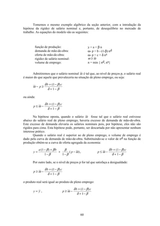 60
Tomemos o mesmo exemplo algébrico da seção anterior, com a introdução da
hipótese da rigidez de salário nominal e, portanto, de desequilíbrio no mercado de
trabalho. As equações do modelo são as seguintes:
função de produção: y = a + β n
demanda de mão-de-obra: ω- p = b - (1-β) nd
oferta de mão-de-obra: ω- p = c + δ ns
rigidez de salário nominal: ω ω≥
volume de emprego: n = min { nd, ns}
Admitiremos que o salário nominal ω é tal que, ao nível de preços p, o salário real
é maior do que aquele que prevaleceria na situação de pleno emprego, ou seja:
ω
δ β
δ β
− ≥
+ −
+ −
p
b c( )1
1
ou ainda:
p
b c
≤ −
+ −
+ −
ω
δ β
δ β
( )1
1
Na hipótese oposta, quando o salário ω fosse tal que o salário real estivesse
abaixo do salário real de pleno emprego, haveria excesso de demanda de mão-de-obra.
Este excesso de demanda elevaria os salários nominais pois, por hipótese, eles não são
rígidos para cima. Esta hipótese pode, portanto, ser descartada por não apresentar nenhum
interesse prático.
Quando o salário real é superior ao de pleno emprego, o volume de emprego é
dado pela curva de demanda de mão-de-obra. Substituindo-se o valor de nd na função de
produção obtém-se a curva de oferta agregada da economia:
y
a b
p p
b c
=
− +
−
+
−
− ≤ −
+ −
+ −
( )
( ),
( )1
1 1
1
1
β β
β
β
β
ω ω
δ β
δ β
Por outro lado, se o nível de preços p for tal que satisfaça a desigualdade:
p
b c
≥ −
+ −
+ −
ω
δ β
δ β
( )1
1
o produto real será igual ao produto de pleno emprego:
y y p
b c
= ≥ −
+ −
+ −
,
( )
ω
δ β
δ β
1
1
 