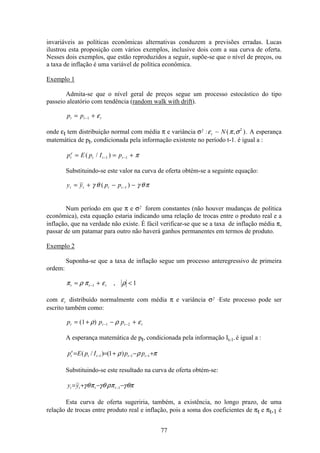77
invariáveis as políticas econômicas alternativas conduzem a previsões erradas. Lucas
ilustrou esta proposição com vários exemplos, inclusive dois com a sua curva de oferta.
Nesses dois exemplos, que estão reproduzidos a seguir, supõe-se que o nível de preços, ou
a taxa de inflação é uma variável de política econômica.
Exemplo 1
Admita-se que o nível geral de preços segue um processo estocástico do tipo
passeio aleatório com tendência (random walk with drift).
p pt t t= +−1 ε
onde εt tem distribuição normal com média π e variância σ2 :ε π σt N~ ( , )2
. A esperança
matemática de pt, condicionada pela informação existente no período t-1. é igual a :
p E p I pt
e
t t t= = +− −( / )1 1 π
Substituindo-se este valor na curva de oferta obtém-se a seguinte equação:
y y p pt t t t= + − −−γ θ γ θπ( )1
Num período em que π e σ2 forem constantes (não houver mudanças de política
econômica), esta equação estaria indicando uma relação de trocas entre o produto real e a
inflação, que na verdade não existe. É fácil verificar-se que se a taxa de inflação média π,
passar de um patamar para outro não haverá ganhos permanentes em termos de produto.
Exemplo 2
Suponha-se que a taxa de inflação segue um processo anteregressivo de primeira
ordem:
π ρ π ε ρt t t= + <−1 1,
com εt distribuído normalmente com média π e variância σ2 .Este processo pode ser
escrito também como:
p p pt t t t= + − +− −( )1 1 2ρ ρ ε
A esperança matemática de pt, condicionada pela informação It-1, é igual a :
πρρ +−+== −−− 111 )1()/( tttt
e
t ppIpEp
Substituindo-se este resultado na curva de oferta obtém-se:
θπγπρθγπθγ −−+= −1tttt yy
Esta curva de oferta sugeriria, também, a existência, no longo prazo, de uma
relação de trocas entre produto real e inflação, pois a soma dos coeficientes de πt e πt-1 é
 