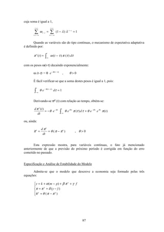 87
cuja soma é igual a 1,
i
i t
t i
i
i t
t i
= − ∞
=
−
= − ∞
=
−
å å= − =ω λ λ( )1 1
Quando as variáveis são do tipo contínuas, o mecanismo de expectativa adaptativa
é definido por:
π ω τ π τ τe
t
t t d( ) ( ) ( )= −
−∞ò
com os pesos ω(t-τ) decaindo exponencialmente:
ω (t-τ) = θ e t− −
>θ τ
θ( )
, 0
É fácil verificar-se que a soma destes pesos é igual a 1, pois:
−∞
− −
ò =
t
t
e dθ τθ τ( )
1
Derivando-se πe (t) com relação ao tempo, obtém-se:
d t
dt
e e d e e t
e
t
t
t tπ
θ θ π τ τ θ πθ θ τ θ θ( )
( ) ( )= − +−
− ∞
−
ò
ou, ainda:
 ( ) ,π
π
θ π π θe
e
ed
dt
= = −  0
Esta expressão mostra, para variáveis contínuas, o fato já mencionado
anteriormente de que a previsão do próximo período é corrigida em função do erro
cometido no passado.
Especificação e Análise de Estabilidade do Modelo
Admita-se que o modelo que descreve a economia seja formado pelas três
equações:
y k m p f
y y
e
e
e e
= + − + +
= + −
= −
ì
í
ï
î
ï
α β π γ
π π δ
π θ π π
( )
( )
 ( )
 