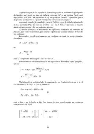 88
A primeira equação é a equação de demanda agregada: o produto real (y) depende
da liquidez real (m-p), da taxa de inflação esperada (πe) e da política fiscal, aqui
representada pela letra f. Os parâmetros α e β são positivos. Quando f representar gastos
do governo γ será positivo, e quando f representar impostos γ será negativo.
A segunda equação do modelo é a curva de Phillips: a taxa de inflação (π) depende
da taxa esperada (πe) e do hiato do produto ( )y y− . A letra y representa o produto
potencial da economia, e δ é um parâmetro positivo.
A terceira equação é o mecanismo de expectativa adaptativa de formação de
previsão, para variáveis contínuas, pois estamos supondo que todas as variáveis do modelo
são contínuas.
Para resolver o modelo, começamos por combinar a segunda e a terceira equação,
obtendo-se:
 ( )π π θ δe e
D y y= = −
ou:
π
θ δe y y
D
=
−( )
onde D é o operador definido por : Dx x dx dt= = / .
Substituindo-se esta expressão de πe nas equações de demanda e oferta agregadas,
tem-se:
y k m p
y y
D
f
y y
D
y y
= + − +
−
+
=
−
+ −
ì
í
ï
ï
î
ï
ï
α
βθδ
γ
π
θδ
δ
( )
( )
( )
( )
Multiplicando-se ambos os lados dessas equações por D, admitindo-se que k, y e f
são constantes (Dk = Dy = Df = 0), obtém-se:
Dy y y
D y y Dy
= − + −
= − +
ì
í
ï
î
ï
α µ π βθδ
π θδ δ
( ) ( )
( )
(1)
onde µ=Dm e, por definição, π=Dp. Este sistema de duas equações pode ser escrito em
notação matricial. Isto é:
D
D D
y y
y
−
− +
é
ë
ê
ê
ê
ù
û
ú
ú
ú
é
ë
ê
ê
ê
ù
û
ú
ú
ú
=
−
−
é
ë
ê
ê
ê
ù
û
ú
ú
ú
βθ δ α
δ θ δ π
α µ βθ δ
θ δ( )
 
