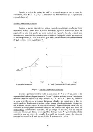 92
Quando o modelo for estável ( )α βθ , a economia converge para o ponto de
equilíbrio E, onde π µ= =e y y . Admitiremos nos dois exercícios que se seguem que
o modelo é estável.
Mudança na Política Monetária
Imagine-se que até o período to a taxa de expansão monetária era igual a µo. Neste
momento o Banco Central muda a política monetária, e passa a expandir os meios de
pagamentos a uma taxa igual a µ1, como indicado na Figura 8. Suponha-se ainda que
inicialmente a economia encontrava-se em equilíbrio de longo prazo, com o produto igual
ao produto potencial, e a taxa de inflação igual a taxa de crescimento da oferta monetária
(π=µo), como no ponto Eo da Figura 9.
Figura 8. Mudança na Política Monetária
Quando a política monetária muda, as duas retas π = 0 e y = 0 deslocam-se de
suas posições iniciais (não desenhadas na Figura 9) para as posições em que elas passam
pelo novo ponto de equilíbrio de longo prazo ( )y y e= =π µ1 . O ponto Eo encontra-
se agora na região em que a trajetória da taxa de inflação e do produto real se dará no
sentido nordeste. Inicialmente o produto real e a taxa de inflação aumentarão. Observe-se
que a taxa de inflação começa a aumentar lentamente, depois ultrapassa o seu valor de
equilíbrio de longo prazo (fenômeno conhecido na literatura em inglês pelo nome de
overshooting), continuando a aumentar, até que atinge seu máximo, para em seguida
começar a diminuir, em direção ao seu equilíbrio de longo prazo. A Figura 9 foi desenhada
supondo-se que as raízes da equação diferencial de segunda ordem são números
complexos conjugados, de sorte que a trajetória de ajustamento é cíclica.
 