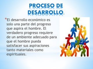 PROCESO DE
DESARROLLO.
*El desarrollo económico es
solo una parte del progreso
que aspira el hombre. El
verdadero progreso requiere
de un ambiente adecuado para
que el hombre pueda
satisfacer sus aspiraciones
tanto materiales como
espirituales.
 