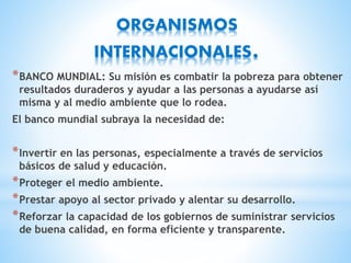 ORGANISMOS
INTERNACIONALES.
*BANCO MUNDIAL: Su misión es combatir la pobreza para obtener
resultados duraderos y ayudar a las personas a ayudarse así
misma y al medio ambiente que lo rodea.
El banco mundial subraya la necesidad de:
*Invertir en las personas, especialmente a través de servicios
básicos de salud y educación.
*Proteger el medio ambiente.
*Prestar apoyo al sector privado y alentar su desarrollo.
*Reforzar la capacidad de los gobiernos de suministrar servicios
de buena calidad, en forma eficiente y transparente.
 