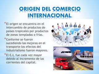 ORIGEN DEL COMERCIO
INTERNACIONAL.
*El origen se encuentra en el
intercambio de productos de
países tropicales por productos
de zonas templadas o frías.
*Conforme se fueron
sucediendo las mejoras en el
transporte los efectos del
industrialismo fueron mayores.
*El C.I, fue cada vez mayor
debido al incremento de las
corrientes del capital.
 