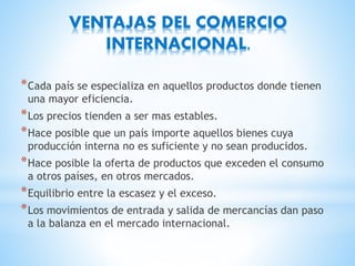 VENTAJAS DEL COMERCIO
INTERNACIONAL.
*Cada país se especializa en aquellos productos donde tienen
una mayor eficiencia.
*Los precios tienden a ser mas estables.
*Hace posible que un país importe aquellos bienes cuya
producción interna no es suficiente y no sean producidos.
*Hace posible la oferta de productos que exceden el consumo
a otros países, en otros mercados.
*Equilibrio entre la escasez y el exceso.
*Los movimientos de entrada y salida de mercancías dan paso
a la balanza en el mercado internacional.
 