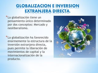 GLOBALIZACION E INVERSION
EXTRANJERA DIRECTA.
*La globalización tiene un
pensamiento único determinado
por dos conceptos: Mercado y
neoliberalismo.
*La globalización ha favorecido
enormemente la estructura de la
inversión extranjera directa,
pues permite la liberación de
movimientos de capital y la
internacionalización de la
producto.
 