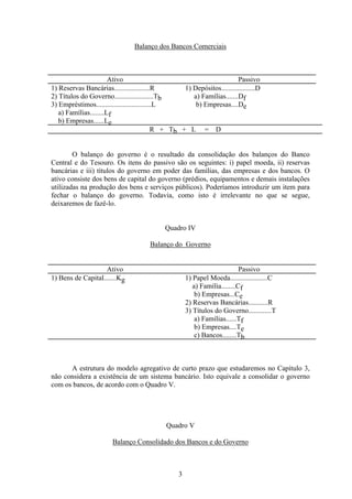 3
Balanço dos Bancos Comerciais
Ativo Passivo
1) Reservas Bancárias....................R 1) Depósitos...................D
2) Títulos do Governo......................Tb a) Famílias.......Df
3) Empréstimos...............................L
a) Famílias........Lf
b) Empresas......Le
b) Empresas....De
R + Tb + L = D
O balanço do governo é o resultado da consolidação dos balanços do Banco
Central e do Tesouro. Os itens do passivo são os seguintes: i) papel moeda, ii) reservas
bancárias e iii) títulos do governo em poder das famílias, das empresas e dos bancos. O
ativo consiste dos bens de capital do governo (prédios, equipamentos e demais instalações
utilizadas na produção dos bens e serviços públicos). Poderíamos introduzir um item para
fechar o balanço do governo. Todavia, como isto é irrelevante no que se segue,
deixaremos de fazê-lo.
Quadro IV
Balanço do Governo
Ativo Passivo
1) Bens de Capital.......Kg 1) Papel Moeda.....................C
a) Família........Cf
b) Empresas...Ce
2) Reservas Bancárias...........R
3) Títulos do Governo.............T
a) Famílias......Tf
b) Empresas....Te
c) Bancos........Tb
A estrutura do modelo agregativo de curto prazo que estudaremos no Capítulo 3,
não considera a existência de um sistema bancário. Isto equivale a consolidar o governo
com os bancos, de acordo com o Quadro V.
Quadro V
Balanço Consolidado dos Bancos e do Governo
 
