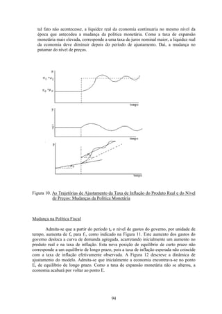 94
tal fato não acontecesse, a liquidez real da economia continuaria no mesmo nível da
época que antecedeu a mudança da política monetária. Como a taxa de expansão
monetária mais elevada, corresponde a uma taxa de juros nominal maior, a liquidez real
da economia deve diminuir depois do período de ajustamento. Daí, a mudança no
patamar do nível de preços.
Figura 10. As Trajetórias de Ajustamento da Taxa de Inflação do Produto Real e do Nível
de Preços: Mudanças da Política Monetária
Mudança na Política Fiscal
Admita-se que a partir do período to o nível de gastos do governo, por unidade de
tempo, aumenta de fo para f1, como indicado na Figura 11. Este aumento dos gastos do
governo desloca a curva de demanda agregada, acarretando inicialmente um aumento no
produto real e na taxa de inflação. Esta nova posição de equilíbrio de curto prazo não
corresponde a um equilíbrio de longo prazo, pois a taxa de inflação esperada não coincide
com a taxa de inflação efetivamente observada. A Figura 12 descreve a dinâmica de
ajustamento do modelo. Admita-se que inicialmente a economia encontrava-se no ponto
E, de equilíbrio de longo prazo. Como a taxa de expansão monetária não se alterou, a
economia acabará por voltar ao ponto E.
 