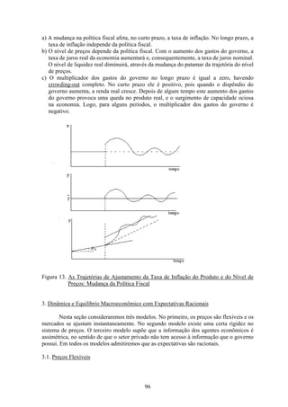 96
a) A mudança na política fiscal afeta, no curto prazo, a taxa de inflação. No longo prazo, a
taxa de inflação independe da política fiscal.
b) O nível de preços depende da política fiscal. Com o aumento dos gastos do governo, a
taxa de juros real da economia aumentará e, consequentemente, a taxa de juros nominal.
O nível de liquidez real diminuirá, através da mudança do patamar da trajetória do nível
de preços.
c) O multiplicador dos gastos do governo no longo prazo é igual a zero, havendo
crowding-out completo. No curto prazo ele é positivo, pois quando o dispêndio do
governo aumenta, a renda real cresce. Depois de algum tempo este aumento dos gastos
do governo provoca uma queda no produto real, e o surgimento de capacidade ociosa
na economia. Logo, para alguns períodos, o multiplicador dos gastos do governo é
negativo.
Figura 13. As Trajetórias de Ajustamento da Taxa de Inflação do Produto e do Nível de
Preços: Mudança da Política Fiscal
3. Dinâmica e Equilíbrio Macroeconômico com Expectativas Racionais
Nesta seção consideraremos três modelos. No primeiro, os preços são flexíveis e os
mercados se ajustam instantaneamente. No segundo modelo existe uma certa rigidez no
sistema de preços. O terceiro modelo supõe que a informação dos agentes econômicos é
assimétrica, no sentido de que o setor privado não tem acesso à informação que o governo
possui. Em todos os modelos admitiremos que as expectativas são racionais.
3.1. Preços Flexíveis
 