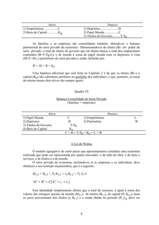 4
Ativo Passivo
1) Empréstimos..................L 1) Depósitos.......................D
2) Bens de Capital..............Kg 2) Papel Moeda..................C
3) Títulos do Governo..........T-Tb
As famílias e as empresas são consolidadas também, obtendo-se o balanço
patrimonial do setor privado da economia. Denominando-se de títulos (B) em poder do
setor privado, o total de títulos do governo que ele detém menos o total dos empréstimos
contraídos (B=T-Tb-L), e de moeda à soma do papel moeda com os depósitos à vista
(M=C+D), o patrimônio do setor privado é, então, definido por:
W = M + B + Ke
Uma hipótese adicional que será feita no Capítulo 2 é de que os títulos (B) e o
capital (Ke) são substitutos perfeitos no portfolio dos indivíduos, e que, portanto, as taxas
de retorno nestes dois ativos são sempre iguais.
Quadro VI
Balanço Consolidado do Setor Privado
(famílias + empresas)
Ativo Passivo
1) Papel Moeda C 1) Empréstimos L
2) Depósitos D 2) Patrimônio W
3) Títulos do Governo T-Tb
4) Bens de Capital Ke
C + D + T-Tb + Ke = L + W
A Lei de Walras
O modelo agregativo de curto prazo que apresentaremos considera uma economia
estilizada que pode ser representada por quatro mercados: o de mão de obra, o de bens e
serviços, o de títulos e o de moeda.
O setor privado da economia, incluindo-se aí as empresas e os indivíduos, deve
obedecer a sua restrição orçamentária, que é a seguinte:
Mt-1 + Bt-1 + Pt Kt-1 + rt Bt-1 + Pt Yt ≡
( )M B P K ct
d
t
d
t t
d
t t+ + + + τ
Esta identidade simplesmente afirma que o total de recursos, é igual à soma dos
valores dos estoques iniciais de moeda (Mt-1), de títulos (Bt-1), de capital (Pt Kt-1), mais
os juros provenientes dos títulos (rt Bt-1) e a renda obtida no período (Pt yt), deve ser
 