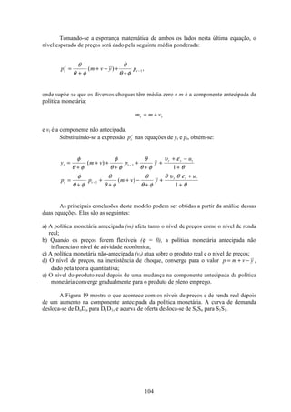 104
Tomando-se a esperança matemática de ambos os lados nesta última equação, o
nível esperado de preços será dado pela seguinte média ponderada:
p m v y pt
e
t=
+
+ − +
+
−
θ
θ φ
θ
θ φ
( ) ,1
onde supõe-se que os diversos choques têm média zero e m é a componente antecipada da
política monetária:
m m vt t= +
e vt é a componente não antecipada.
Substituindo-se a expressão pt
e
nas equações de yt e pt, obtém-se:
y m v p y
u
p p m v y
u
t t
t t t
t t
t t t
=
+
+ +
+
+
+
+
+ −
+
=
+
+
+
+ −
+
+
+
+
−
−
φ
θ φ
φ
θ φ
θ
θ φ
υ ε
θ
φ
θ φ
θ
θ φ
θ
θ φ
θ υ θ ε
θ
( )
( )
1
1
1
1
As principais conclusões deste modelo podem ser obtidas a partir da análise dessas
duas equações. Elas são as seguintes:
a) A política monetária antecipada (m) afeta tanto o nível de preços como o nível de renda
real;
b) Quando os preços forem flexíveis (φ = 0), a política monetária antecipada não
influencia o nível de atividade econômica;
c) A política monetária não-antecipada (vt) atua sobre o produto real e o nível de preços;
d) O nível de preços, na inexistência de choque, converge para o valor p m v y= + − ,
dado pela teoria quantitativa;
e) O nível do produto real depois de uma mudança na componente antecipada da política
monetária converge gradualmente para o produto de pleno emprego.
A Figura 19 mostra o que acontece com os níveis de preços e de renda real depois
de um aumento na componente antecipada da política monetária. A curva de demanda
desloca-se de DoDo para D1D1, e acurva de oferta desloca-se de SoSo para S1S1.
 