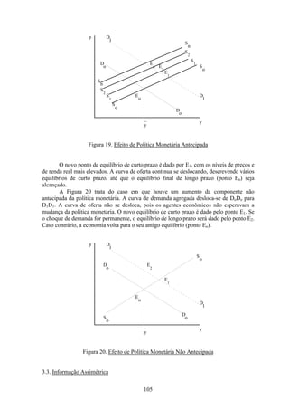 105
p
y
_
y
D
o
D
o
D
1
D
1
S
n
S
2
S
1
S
o
S
n
S
2
S
1
S
o
E
E
E
E
o
1
n
2
Figura 19. Efeito de Política Monetária Antecipada
O novo ponto de equilíbrio de curto prazo é dado por E1, com os níveis de preços e
de renda real mais elevados. A curva de oferta continua se deslocando, descrevendo vários
equilíbrios de curto prazo, até que o equilíbrio final de longo prazo (ponto En) seja
alcançado.
A Figura 20 trata do caso em que houve um aumento da componente não
antecipada da política monetária. A curva de demanda agregada desloca-se de DoDo para
D1D1. A curva de oferta não se desloca, pois os agentes econômicos não esperavam a
mudança da política monetária. O novo equilíbrio de curto prazo é dado pelo ponto E1. Se
o choque de demanda for permanente, o equilíbrio de longo prazo será dado pelo ponto E2.
Caso contrário, a economia volta para o seu antigo equilíbrio (ponto Eo).
p
y
_
y
D
o
D
o
D
1
D
1
S
o
E
E
E
o
1
2
S
o
Figura 20. Efeito de Política Monetária Não Antecipada
3.3. Informação Assimétrica
 