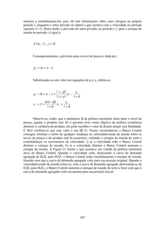 107
maneira a contrabalançá-los, pois ele tem informações sobre estes choques no próprio
período t, enquanto o setor privado só saberá o que ocorreu com a velocidade no período
seguinte (t+1). Deste modo, a previsão do setor privado, no período t-1, para o estoque de
moeda no período t é igual a:
E m I mt t( / )− =1
Consequentemente, a previsão para o nível de preços é dada por:
p m yt
e
= + −υ
Substituindo-se este valor nas equações de pt e yt, obtém-se:
p m y
u
y y
u
t t
t
t t
t
= + − +
−
+
æ
è
ç
ö
ø
÷ −
+
= +
−
+
+
+
υ
β
γ
ε
δ
δ β
δ
ε
δ
1
1 1
1
1 1
( )
Observe-se, então, que o parâmetro β da política monetária afeta tanto o nível de
preços, quanto o produto real. Se o governo tiver como objetivo de política econômica
diminuir a variância do produto, ele pode escolher o valor de β para atingir esta finalidade.
É fácil verificar-se que este valor é um (β=1). Nestas circunstâncias o Banco Central
consegue eliminar o efeito de qualquer mudança na velocidade-renda da moeda sobre os
níveis de preços e de produto real da economia, variando o estoque de moeda de sorte a
contrabalançar os movimentos da velocidade: i) se a velocidade sobe o Banco Central
diminui o estoque de moeda; ii) se a velocidade diminui o Banco Central aumenta o
estoque de moeda. A Figura 21 ilustra o que acontece em virtude da política monetária
ativa do Banco Central. Quando a velocidade sobe, deslocando a curva de demanda
agregada de DoDo para D1D1. o Banco Central reduz imediatamente o estoque de moeda,
fazendo com que a curva de demanda agregada volte para sua posição original. Quando a
velocidade-renda da moeda reduz-se, com a curva de demanda agregada deslocando-se de
DoDo para D2D2, o Banco Central aumenta o estoque de moeda de sorte a fazer com que a
curva de demanda agregada volte novamente para sua posição inicial.
 