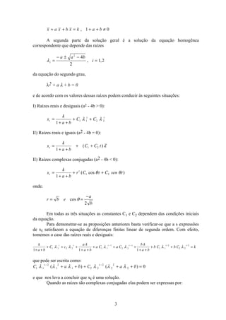 3
x a x b x k a b+ + = + + ≠, 1 0
A segunda parte da solução geral é a solução da equação homogênea
correspondente que depende das raízes
λi
a a b
i=
− ± −
=
2
4
2
1 2, ,
da equação do segundo grau,
λ2 + a λ + b = 0
e de acordo com os valores dessas raízes podem conduzir às seguintes situações:
I) Raízes reais e desiguais (a2 - 4b  0):
x
k
a b
C Ct
t t
=
+ +
+ +
1
1 1 2 2λ λ
II) Raízes reais e iguais (a2 - 4b = 0):
x
k
a b
C C tt
t
=
+ +
+ +
1
1 2( )λ
II) Raízes complexas conjugadas (a2 - 4b  0):
x
k
a b
r C t C sen tt
t
=
+ +
+ +
1
1 2( cos )θ θ
onde:
r b e
a
b
= =
−
cos θ
2
Em todas as três situações as constantes C1 e C2 dependem das condições iniciais
da equação.
Para demonstrar-se as proposições anteriores basta verificar-se que a s expressões
de xt satisfazem a equação de diferenças finitas linear de segunda ordem. Com efeito,
tomemos o caso das raízes reais e desiguais:
k
a b
C c
a k
a b
a C a C
b k
a b
b C b C k
t t t t t t
1 1 1
1 1 2 2 1 1
1
2 2
1
1 1
2
2 2
2
+ +
+ + +
+ +
+ + +
+ +
+ + =
− − − −
λ λ λ λ λ λ
que pode ser escrita como:
C a b C a b
t t
1 1
2
1
2
1 2 2
2
2
2
2 0λ λ λ λ λ λ− −
+ + + + + =( ) ( )
e que nos leva a concluir que xt é uma solução.
Quando as raízes são complexas conjugadas elas podem ser expressas por:
 