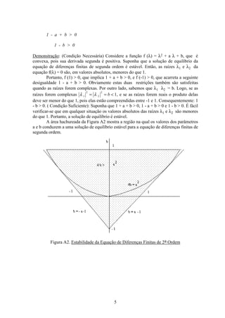 5
1 - a + b  0
1 - b  0
Demonstração: (Condição Necessária) Considere a função f (λ) = λ2 + a λ + b, que é
convexa, pois sua derivada segunda é positiva. Suponha que a solução de equilíbrio da
equação de diferenças finitas de segunda ordem é estável. Então, as raízes λ1 e λ2 da
equação f(λ) = 0 são, em valores absolutos, menores do que 1.
Portanto, f (1)  0, que implica 1 + a + b  0, e f (-1)  0, que acarreta a seguinte
desigualdade 1 - a + b  0. Obviamente estas duas restrições também são satisfeitas
quando as raízes forem complexas. Por outro lado, sabemos que λ1 λ2 = b. Logo, se as
raízes forem complexas λ λ1
2
2
2
1= = b , e se as raízes forem reais o produto delas
deve ser menor do que 1, pois elas estão compreendidas entre -1 e 1. Consequentemente: 1
- b  0. ( Condição Suficiente): Suponha que 1 + a + b  0, 1 - a + b  0 e 1 - b  0. É fácil
verificar-se que em qualquer situação os valores absolutos das raízes λ1 e λ2 são menores
do que 1. Portanto, a solução de equilíbrio é estável.
A área hachureada da Figura A2 mostra a região na qual os valores dos parâmetros
a e b conduzem a uma solução de equilíbrio estável para a equação de diferenças finitas de
segunda ordem.
Figura A2. Estabilidade da Equação de Diferenças Finitas de 2a Ordem
 