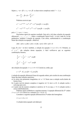13
Sejam r1 = α + β i e r2 = α - β i as duas raízes complexas onde i2 = - 1, e:
α β= − = −
a
b
a
2 4
2
1 2
; ( ) /
Podemos escrever que:
e e e e e t i sen tr t i t t i t t1
= = = ++( )
(cos )α β α β α
β β
e e e e e t i sen t
r i t t i t tt2
= = = −− −( )
(cos )α β α β α
β β
pois e z i = cos z + i sen z.
Precisamos agora do seguinte resultado: Seja u(t) e ν(t) duas soluções da equação
diferencial x C C t e
a t
= +
−
( )1 2
1
2 , então a combinação linear θ u(t) + φ ν(t), onde θ e φ são
parâmetros, também é solução da equação. Com efeito, susbstituindo-se a combinação
linear das soluções na equação , obtém-se:
(  ) (   ) ( ) . .θ φ ν θ φ ν θ φ ν θ φu a u b u+ + + + + = + =0 0 0
Logo, θ u (t) + φ ν(t) é também, a solução da equação  x a x b x+ + = 0. Portanto, se
e e er rt t
1 2
são soluções destas equações, é fácil verificar-se que as seguintes
combinações lineares,
1
2
1
2
1
2
1
2
1 2
1 2
e e e t
i
e
i
e e sen t
r r t
r r t
t t
t t
+ =
− =
α
α
β
β
cos
são soluções da equação  x a x b+ + = 0. Conclui-se, então, que
x = eαt (C1 cos β t + C2 sen β t)
é solução da equação diferencial linear de segunda ordem, pois resulta de uma combinaçào
linear das duas soluções anteriores.
a) As raízes são puramente imaginárias: α= a = 0. Neste caso a solução oscila dentro de
limites fixos.
b) A parte real do número complexo é negativa: α 0, isto é, a0. A solução oscila e
converge para zero.
c) A parte real do numero complexo é positiva: α 0, ou seja, a  0. A solução oscila e
cresce indefinidamente.
Podemos agora estabelecer o seguinte teorema: A equação diferencial de 2a ordem
 x a x b+ + = 0 é estável se e somente se a  0 e b  0.
Considere a seguinte equação diferencial de 2a ordem não homogênea:
 x a x b x k+ + =
A solução desta equação será dada por:
 